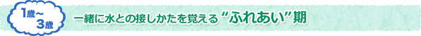 1歳〜3歳 一緒に水との接しかたを覚える　ふれあい期