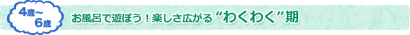 4歳〜6歳 お風呂で遊ぼう！楽しさ広がる　わくわく期